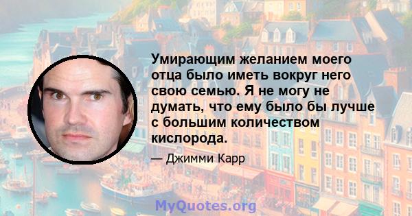 Умирающим желанием моего отца было иметь вокруг него свою семью. Я не могу не думать, что ему было бы лучше с большим количеством кислорода.