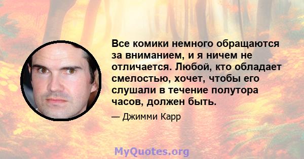 Все комики немного обращаются за вниманием, и я ничем не отличается. Любой, кто обладает смелостью, хочет, чтобы его слушали в течение полутора часов, должен быть.