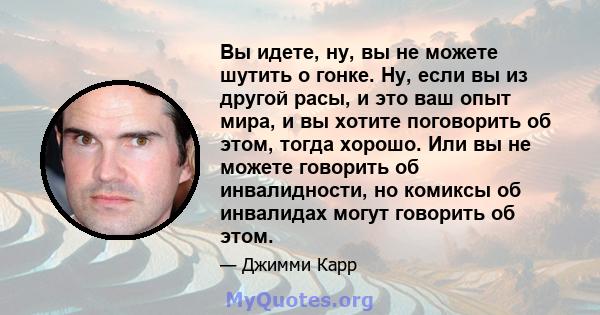 Вы идете, ну, вы не можете шутить о гонке. Ну, если вы из другой расы, и это ваш опыт мира, и вы хотите поговорить об этом, тогда хорошо. Или вы не можете говорить об инвалидности, но комиксы об инвалидах могут говорить 