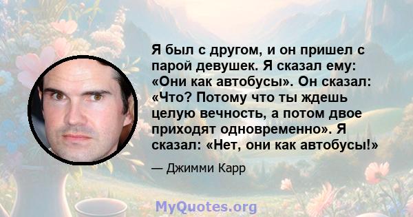 Я был с другом, и он пришел с парой девушек. Я сказал ему: «Они как автобусы». Он сказал: «Что? Потому что ты ждешь целую вечность, а потом двое приходят одновременно». Я сказал: «Нет, они как автобусы!»