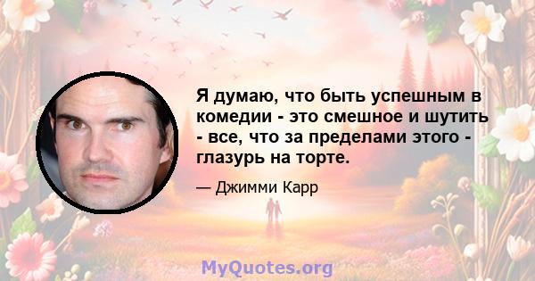 Я думаю, что быть успешным в комедии - это смешное и шутить - все, что за пределами этого - глазурь на торте.