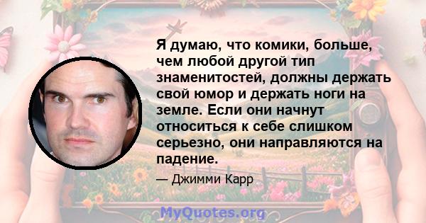 Я думаю, что комики, больше, чем любой другой тип знаменитостей, должны держать свой юмор и держать ноги на земле. Если они начнут относиться к себе слишком серьезно, они направляются на падение.