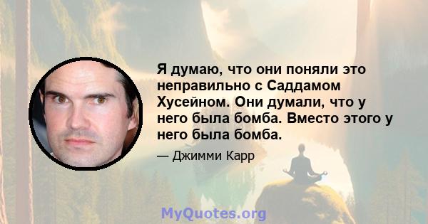 Я думаю, что они поняли это неправильно с Саддамом Хусейном. Они думали, что у него была бомба. Вместо этого у него была бомба.