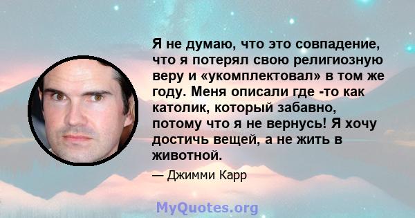 Я не думаю, что это совпадение, что я потерял свою религиозную веру и «укомплектовал» в том же году. Меня описали где -то как католик, который забавно, потому что я не вернусь! Я хочу достичь вещей, а не жить в животной.