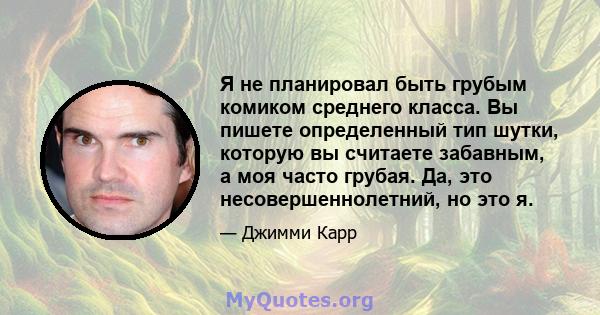 Я не планировал быть грубым комиком среднего класса. Вы пишете определенный тип шутки, которую вы считаете забавным, а моя часто грубая. Да, это несовершеннолетний, но это я.