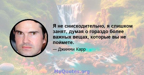 Я не снисходительно, я слишком занят, думая о гораздо более важных вещах, которые вы не поймете.