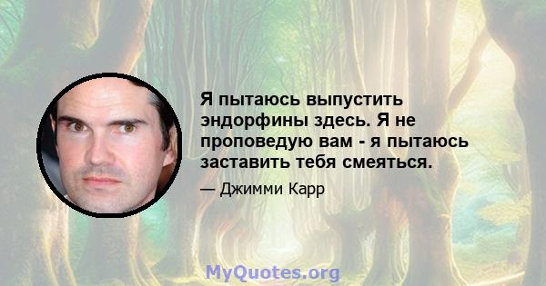 Я пытаюсь выпустить эндорфины здесь. Я не проповедую вам - я пытаюсь заставить тебя смеяться.