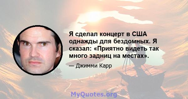 Я сделал концерт в США однажды для бездомных. Я сказал: «Приятно видеть так много задниц на местах».