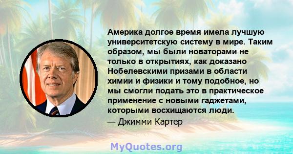 Америка долгое время имела лучшую университетскую систему в мире. Таким образом, мы были новаторами не только в открытиях, как доказано Нобелевскими призами в области химии и физики и тому подобное, но мы смогли подать