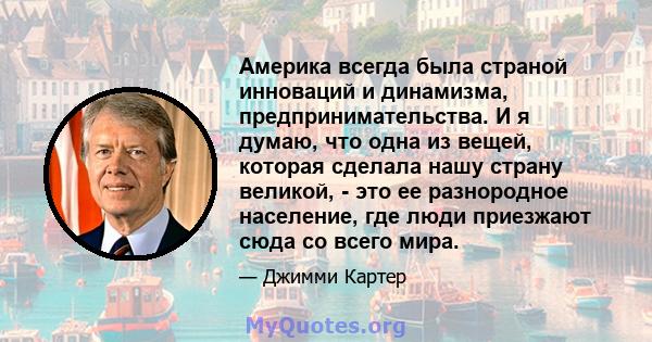 Америка всегда была страной инноваций и динамизма, предпринимательства. И я думаю, что одна из вещей, которая сделала нашу страну великой, - это ее разнородное население, где люди приезжают сюда со всего мира.