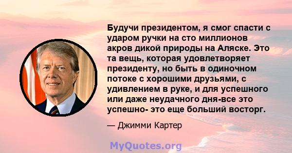 Будучи президентом, я смог спасти с ударом ручки на сто миллионов акров дикой природы на Аляске. Это та вещь, которая удовлетворяет президенту, но быть в одиночном потоке с хорошими друзьями, с удивлением в руке, и для