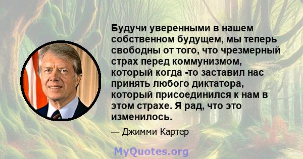 Будучи уверенными в нашем собственном будущем, мы теперь свободны от того, что чрезмерный страх перед коммунизмом, который когда -то заставил нас принять любого диктатора, который присоединился к нам в этом страхе. Я