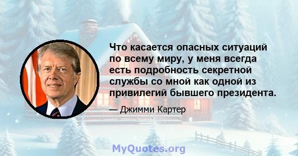 Что касается опасных ситуаций по всему миру, у меня всегда есть подробность секретной службы со мной как одной из привилегий бывшего президента.