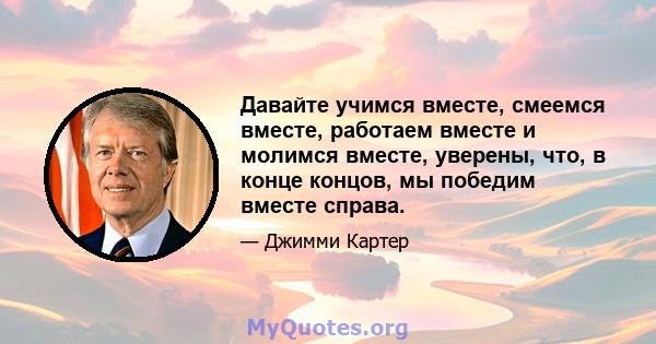 Давайте учимся вместе, смеемся вместе, работаем вместе и молимся вместе, уверены, что, в конце концов, мы победим вместе справа.