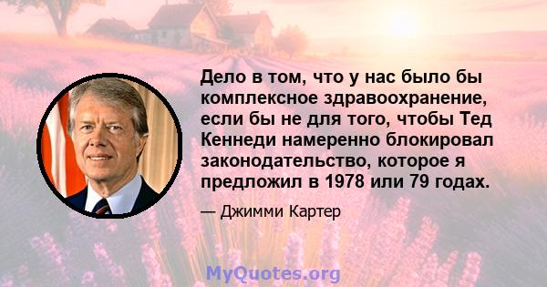 Дело в том, что у нас было бы комплексное здравоохранение, если бы не для того, чтобы Тед Кеннеди намеренно блокировал законодательство, которое я предложил в 1978 или 79 годах.