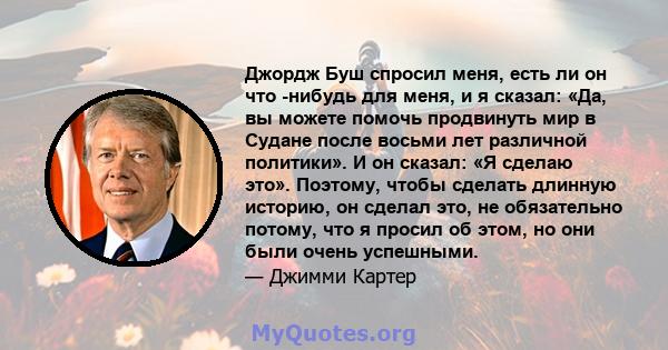 Джордж Буш спросил меня, есть ли он что -нибудь для меня, и я сказал: «Да, вы можете помочь продвинуть мир в Судане после восьми лет различной политики». И он сказал: «Я сделаю это». Поэтому, чтобы сделать длинную