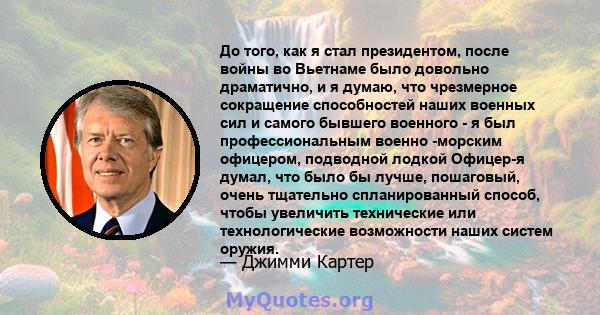 До того, как я стал президентом, после войны во Вьетнаме было довольно драматично, и я думаю, что чрезмерное сокращение способностей наших военных сил и самого бывшего военного - я был профессиональным военно -морским