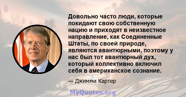 Довольно часто люди, которые покидают свою собственную нацию и приходят в неизвестное направление, как Соединенные Штаты, по своей природе, являются авантюрными, поэтому у нас был тот авантюрный дух, который коллективно 