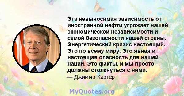 Эта невыносимая зависимость от иностранной нефти угрожает нашей экономической независимости и самой безопасности нашей страны. Энергетический кризис настоящий. Это по всему миру. Это явная и настоящая опасность для