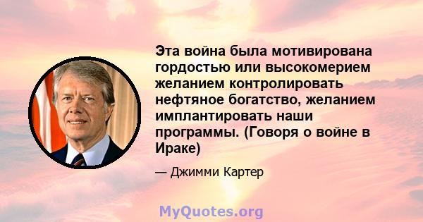 Эта война была мотивирована гордостью или высокомерием желанием контролировать нефтяное богатство, желанием имплантировать наши программы. (Говоря о войне в Ираке)