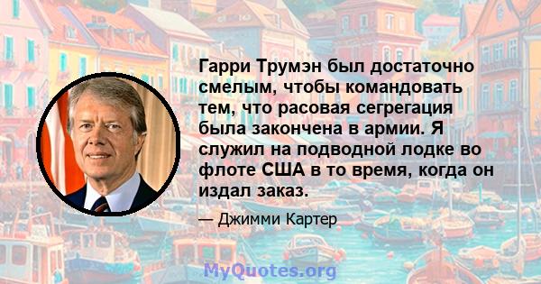 Гарри Трумэн был достаточно смелым, чтобы командовать тем, что расовая сегрегация была закончена в армии. Я служил на подводной лодке во флоте США в то время, когда он издал заказ.