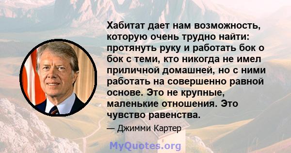 Хабитат дает нам возможность, которую очень трудно найти: протянуть руку и работать бок о бок с теми, кто никогда не имел приличной домашней, но с ними работать на совершенно равной основе. Это не крупные, маленькие