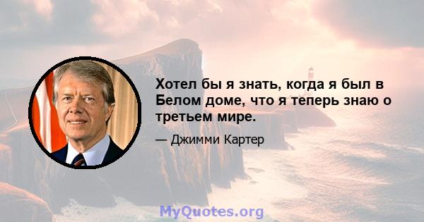 Хотел бы я знать, когда я был в Белом доме, что я теперь знаю о третьем мире.