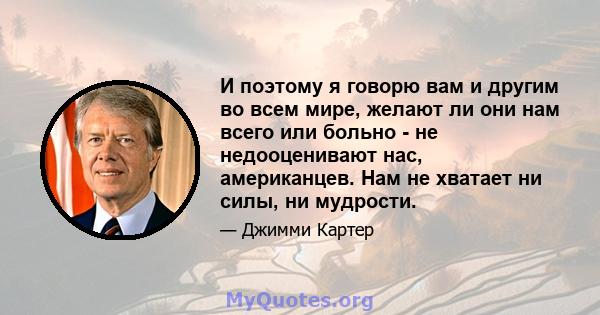 И поэтому я говорю вам и другим во всем мире, желают ли они нам всего или больно - не недооценивают нас, американцев. Нам не хватает ни силы, ни мудрости.