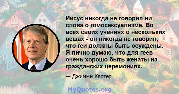 Иисус никогда не говорил ни слова о гомосексуализме. Во всех своих учениях о нескольких вещах - он никогда не говорил, что геи должны быть осуждены. Я лично думаю, что для геев очень хорошо быть женаты на гражданских