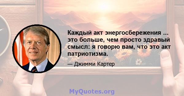 Каждый акт энергосбережения ... это больше, чем просто здравый смысл: я говорю вам, что это акт патриотизма.