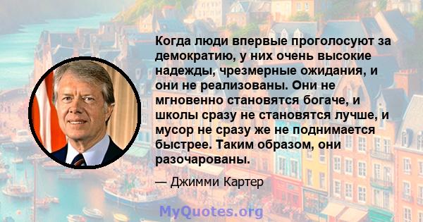 Когда люди впервые проголосуют за демократию, у них очень высокие надежды, чрезмерные ожидания, и они не реализованы. Они не мгновенно становятся богаче, и школы сразу не становятся лучше, и мусор не сразу же не