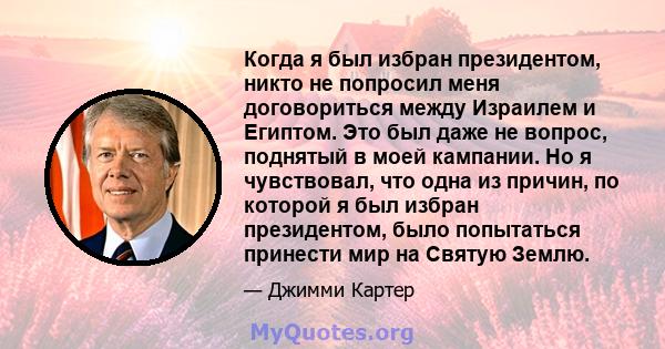 Когда я был избран президентом, никто не попросил меня договориться между Израилем и Египтом. Это был даже не вопрос, поднятый в моей кампании. Но я чувствовал, что одна из причин, по которой я был избран президентом,