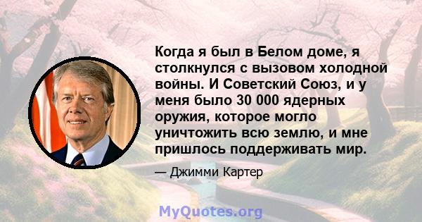 Когда я был в Белом доме, я столкнулся с вызовом холодной войны. И Советский Союз, и у меня было 30 000 ядерных оружия, которое могло уничтожить всю землю, и мне пришлось поддерживать мир.