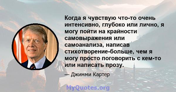 Когда я чувствую что-то очень интенсивно, глубоко или лично, я могу пойти на крайности самовыражения или самоанализа, написав стихотворение-больше, чем я могу просто поговорить с кем-то или написать прозу.