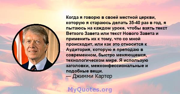 Когда я говорю в своей местной церкви, которую я стараюсь делать 35-40 раз в год, я пытаюсь на каждом уроке, чтобы взять текст Ветхого Завета или текст Нового Завета и применить их к тому, что со мной происходит, или