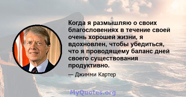 Когда я размышляю о своих благословениях в течение своей очень хорошей жизни, я вдохновлен, чтобы убедиться, что я проводящему баланс дней своего существования продуктивно.