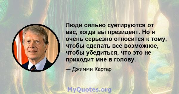 Люди сильно суетируются от вас, когда вы президент. Но я очень серьезно относится к тому, чтобы сделать все возможное, чтобы убедиться, что это не приходит мне в голову.