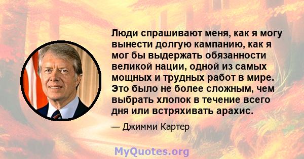 Люди спрашивают меня, как я могу вынести долгую кампанию, как я мог бы выдержать обязанности великой нации, одной из самых мощных и трудных работ в мире. Это было не более сложным, чем выбрать хлопок в течение всего дня 