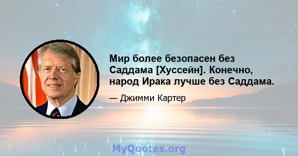 Мир более безопасен без Саддама [Хуссейн]. Конечно, народ Ирака лучше без Саддама.