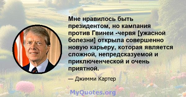 Мне нравилось быть президентом, но кампания против Гвинеи -червя [ужасной болезни] открыла совершенно новую карьеру, которая является сложной, непредсказуемой и приключенческой и очень приятной.