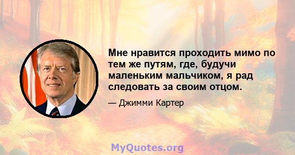 Мне нравится проходить мимо по тем же путям, где, будучи маленьким мальчиком, я рад следовать за своим отцом.