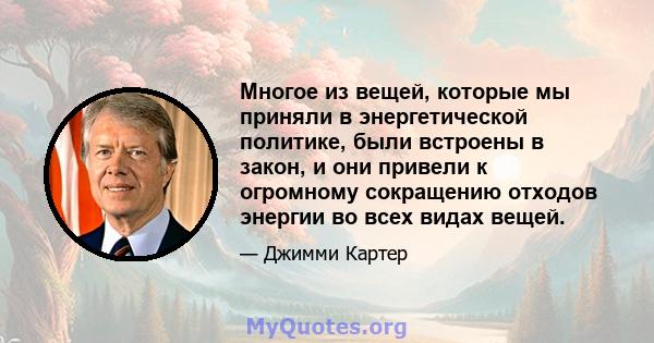 Многое из вещей, которые мы приняли в энергетической политике, были встроены в закон, и они привели к огромному сокращению отходов энергии во всех видах вещей.