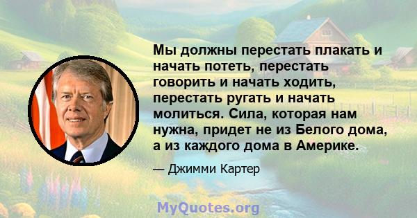 Мы должны перестать плакать и начать потеть, перестать говорить и начать ходить, перестать ругать и начать молиться. Сила, которая нам нужна, придет не из Белого дома, а из каждого дома в Америке.