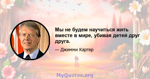 Мы не будем научиться жить вместе в мире, убивая детей друг друга.