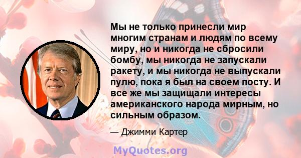 Мы не только принесли мир многим странам и людям по всему миру, но и никогда не сбросили бомбу, мы никогда не запускали ракету, и мы никогда не выпускали пулю, пока я был на своем посту. И все же мы защищали интересы