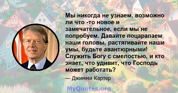 Мы никогда не узнаем, возможно ли что -то новое и замечательное, если мы не попробуем. Давайте поцарапаем наши головы, растягивайте наши умы, будьте авантюрными! Служить Богу с смелостью, и кто знает, что удивит, что