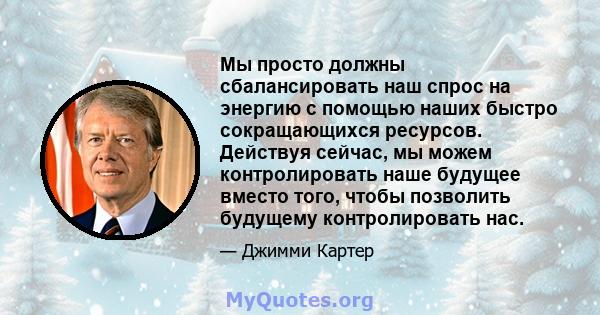 Мы просто должны сбалансировать наш спрос на энергию с помощью наших быстро сокращающихся ресурсов. Действуя сейчас, мы можем контролировать наше будущее вместо того, чтобы позволить будущему контролировать нас.