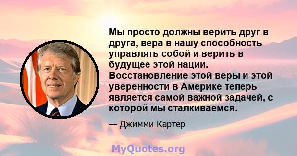 Мы просто должны верить друг в друга, вера в нашу способность управлять собой и верить в будущее этой нации. Восстановление этой веры и этой уверенности в Америке теперь является самой важной задачей, с которой мы