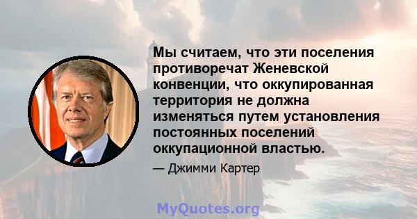 Мы считаем, что эти поселения противоречат Женевской конвенции, что оккупированная территория не должна изменяться путем установления постоянных поселений оккупационной властью.