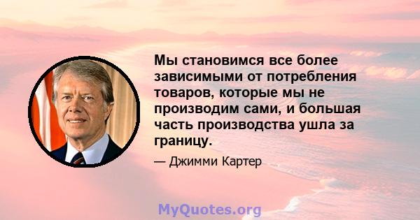 Мы становимся все более зависимыми от потребления товаров, которые мы не производим сами, и большая часть производства ушла за границу.